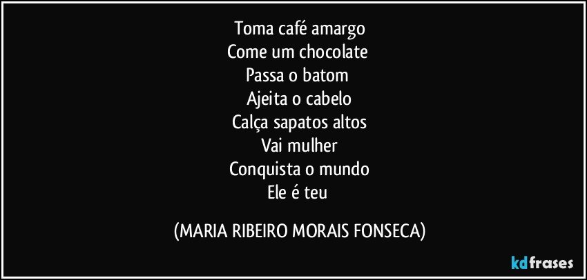 Toma café amargo
Come um chocolate 
Passa o batom 
Ajeita o cabelo
Calça sapatos altos
Vai mulher
Conquista o mundo
Ele é teu (MARIA RIBEIRO MORAIS FONSECA)