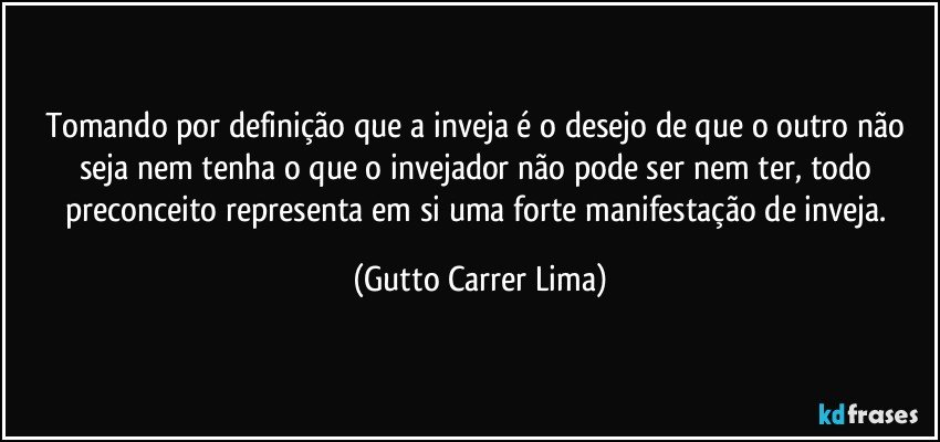 Tomando por definição que a inveja é o desejo de que o outro não seja nem tenha o que o invejador não pode ser nem ter, todo preconceito representa em si uma forte manifestação de inveja. (Gutto Carrer Lima)