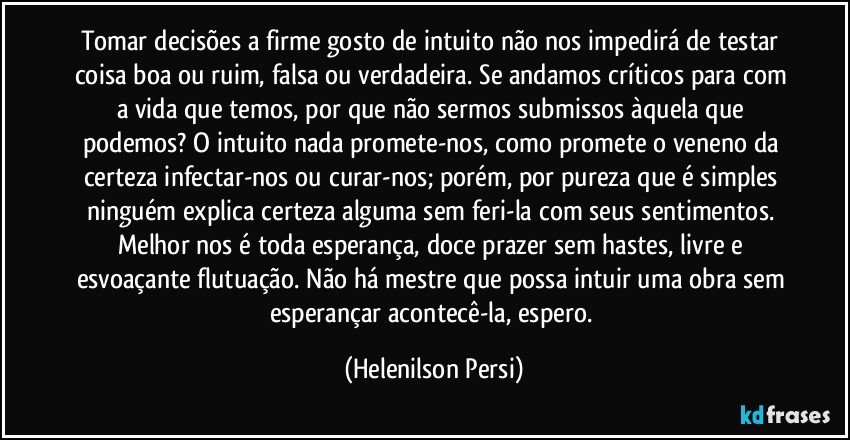 Tomar decisões a firme gosto de intuito não nos impedirá de testar coisa boa ou ruim, falsa ou verdadeira. Se andamos críticos para com a vida que temos, por que não sermos submissos àquela que podemos? O intuito nada promete-nos, como promete o veneno da certeza infectar-nos ou curar-nos; porém, por pureza que é simples ninguém explica certeza alguma sem feri-la com seus sentimentos. Melhor nos é toda esperança, doce prazer sem hastes, livre e esvoaçante flutuação. Não há mestre que possa intuir uma obra sem esperançar acontecê-la, espero. (Helenilson Persi)