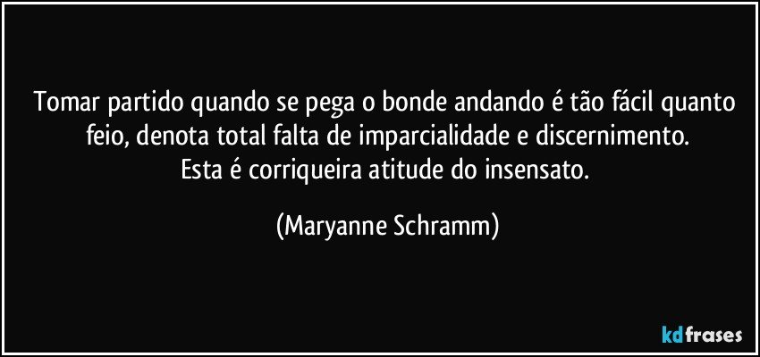 Tomar partido quando se pega o bonde andando é tão fácil quanto feio, denota total falta de imparcialidade e discernimento.
Esta é corriqueira atitude do insensato. (Maryanne Schramm)