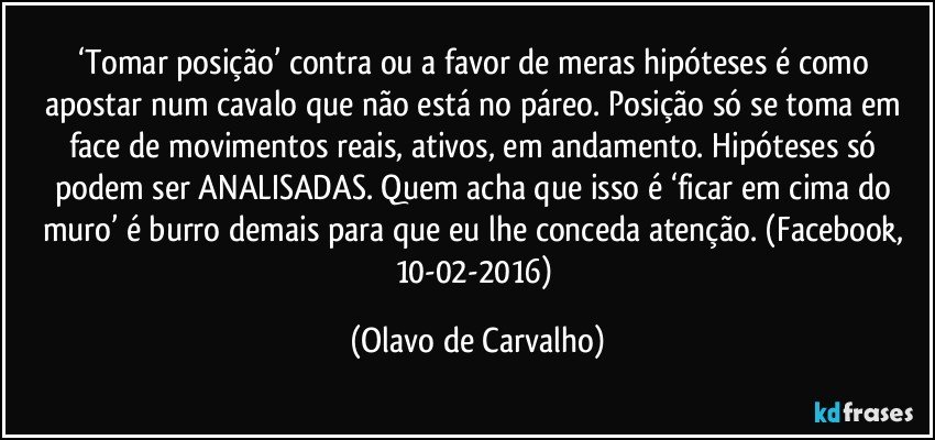 ‘Tomar posição’ contra ou a favor de meras hipóteses é como apostar num cavalo que não está no páreo. Posição só se toma em face de movimentos reais, ativos, em andamento. Hipóteses só podem ser ANALISADAS. Quem acha que isso é ‘ficar em cima do muro’ é burro demais para que eu lhe conceda atenção. (Facebook, 10-02-2016) (Olavo de Carvalho)