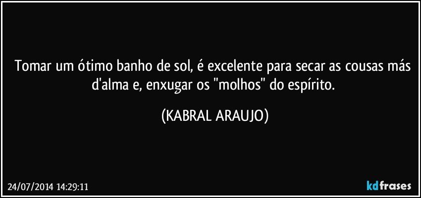 Tomar um ótimo banho de sol, é excelente para secar as cousas más d'alma e, enxugar os "molhos" do espírito. (KABRAL ARAUJO)