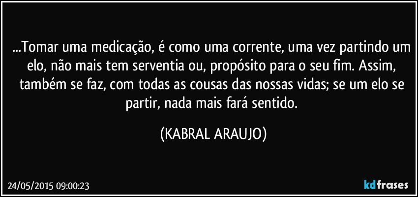 ...Tomar uma medicação, é como uma corrente, uma vez partindo um elo, não mais tem serventia ou, propósito para o seu fim. Assim, também se faz, com todas as cousas das nossas vidas; se um elo se partir, nada mais fará sentido. (KABRAL ARAUJO)