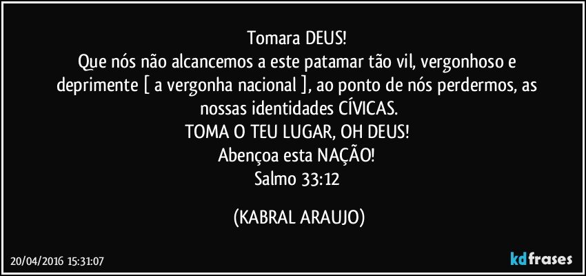 Tomara DEUS! 
Que nós não alcancemos a este patamar tão vil, vergonhoso e deprimente [ a vergonha nacional ], ao ponto de nós perdermos, as nossas identidades CÍVICAS.
TOMA O TEU LUGAR, OH DEUS! 
Abençoa esta NAÇÃO! 
Salmo 33:12 (KABRAL ARAUJO)