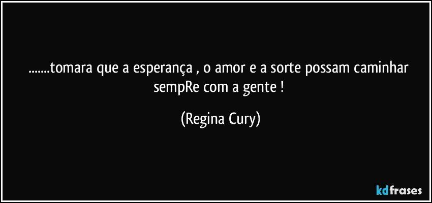 ...tomara  que a esperança , o amor e a sorte possam caminhar sempRe com a gente ! (Regina Cury)