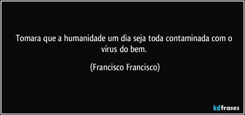 Tomara que a humanidade um dia seja toda contaminada com o vírus do bem. (Francisco Francisco)