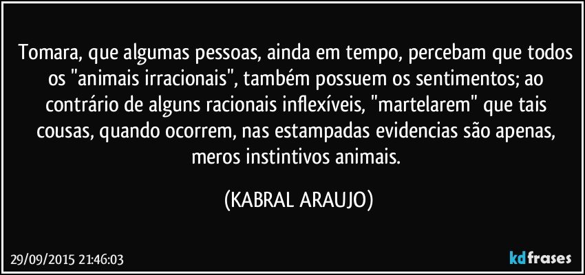 Tomara, que algumas pessoas, ainda em tempo, percebam que todos os "animais irracionais", também possuem os sentimentos; ao contrário de alguns racionais inflexíveis, "martelarem" que tais cousas, quando ocorrem, nas estampadas evidencias são apenas, meros instintivos animais. (KABRAL ARAUJO)