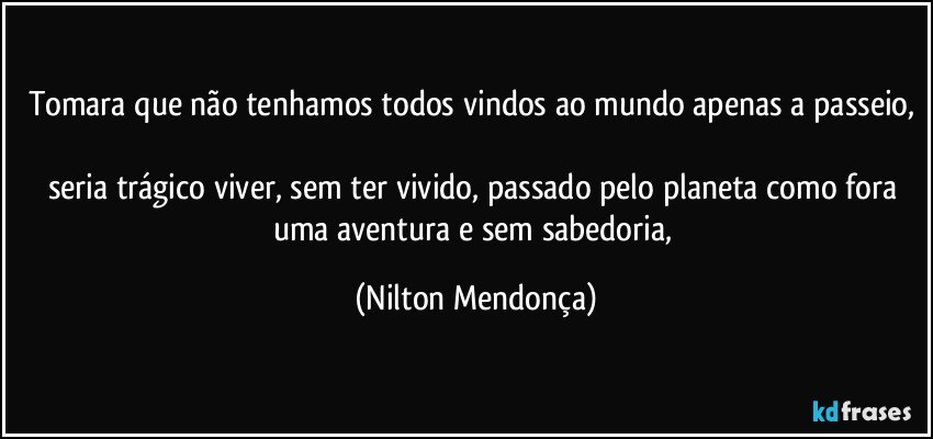 Tomara que não tenhamos todos vindos ao mundo apenas a passeio, 
seria trágico viver, sem ter vivido, passado pelo planeta como fora uma aventura e sem sabedoria, (Nilton Mendonça)