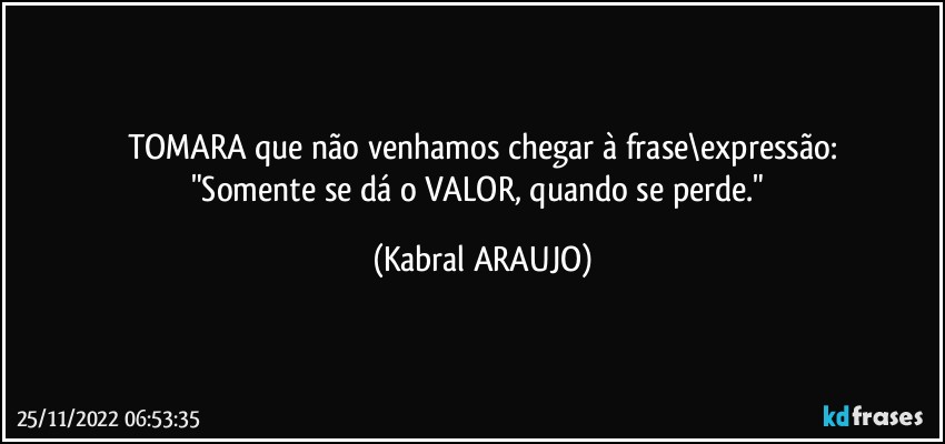 TOMARA que não venhamos chegar à frase\expressão:
"Somente se dá o VALOR, quando se perde." (KABRAL ARAUJO)