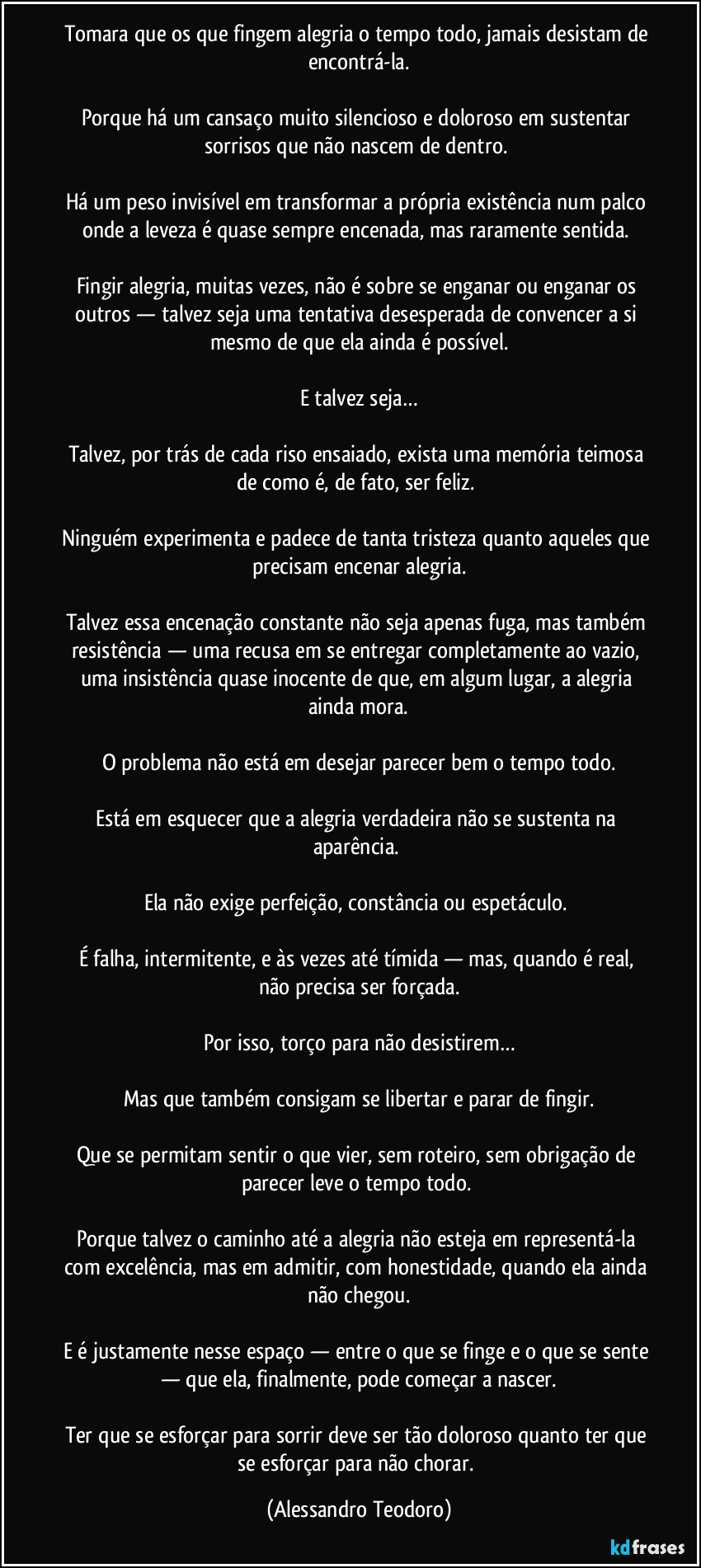 Tomara que os que fingem alegria o tempo todo, jamais desistam de encontrá-la.
Porque há um cansaço muito silencioso e doloroso em sustentar sorrisos que não nascem de dentro.
Há um peso invisível em transformar a própria existência num palco onde a leveza é quase sempre encenada, mas raramente sentida.
Fingir alegria, muitas vezes, não é sobre se enganar ou enganar os outros — talvez seja uma tentativa desesperada de convencer a si mesmo de que ela ainda é possível.
E talvez seja…
Talvez, por trás de cada riso ensaiado, exista uma memória teimosa de como é, de fato, ser feliz.
Ninguém experimenta e padece de tanta tristeza quanto aqueles que precisam encenar alegria.
Talvez essa encenação constante não seja apenas fuga, mas também resistência — uma recusa em se entregar completamente ao vazio, uma insistência quase inocente de que, em algum lugar, a alegria ainda mora.
O problema não está em desejar parecer bem o tempo todo.
Está em esquecer que a alegria verdadeira não se sustenta na aparência.
Ela não exige perfeição, constância ou espetáculo.
É falha, intermitente, e às vezes até tímida — mas, quando é real, não precisa ser forçada.
Por isso, torço para não desistirem…
Mas que também consigam se libertar e parar de fingir.
Que se permitam sentir o que vier, sem roteiro, sem obrigação de parecer leve o tempo todo.
Porque talvez o caminho até a alegria não esteja em representá-la com excelência, mas em admitir, com honestidade, quando ela ainda não chegou.
E é justamente nesse espaço — entre o que se finge e o que se sente — que ela, finalmente, pode começar a nascer.
Ter que se esforçar para sorrir deve ser tão doloroso quanto ter que se esforçar para não chorar. (Alessandro Teodoro)