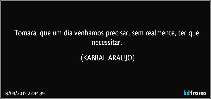 Tomara, que um dia venhamos precisar, sem realmente, ter que necessitar. (KABRAL ARAUJO)