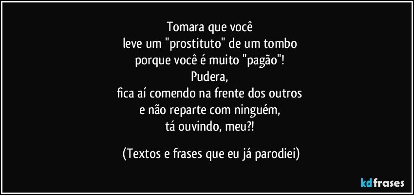 Tomara que você 
leve um ''prostituto'' de um tombo 
porque você é muito ''pagão''! 
Pudera, 
fica aí comendo na frente dos outros 
e não reparte com ninguém, 
tá ouvindo, meu?! (Textos e frases que eu já parodiei)