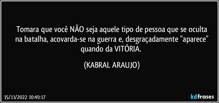 Tomara que você NÃO seja aquele tipo de pessoa que se oculta
na batalha, acovarda-se na guerra e, desgraçadamente "aparece"
quando da VITÓRIA. (KABRAL ARAUJO)