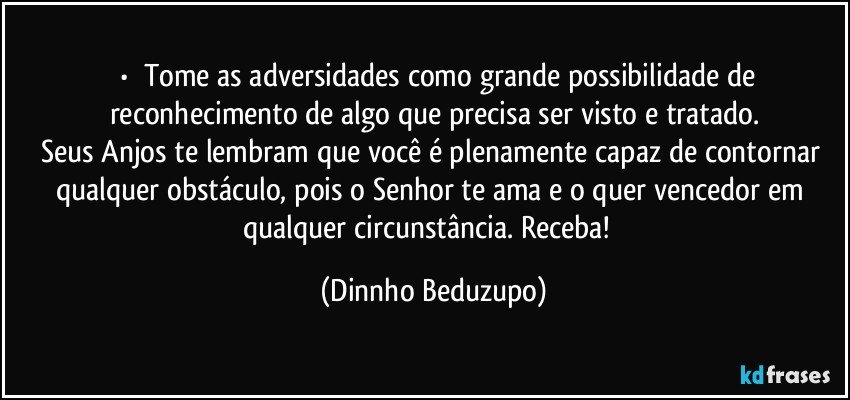 ⚜️•  ❝Tome as adversidades como grande possibilidade de reconhecimento de algo que precisa ser visto e tratado.
Seus Anjos te lembram que você é plenamente capaz de contornar qualquer obstáculo, pois o Senhor te ama e o quer vencedor em qualquer circunstância. Receba!❞ (Dinnho Beduzupo)