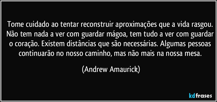 Tome cuidado ao tentar reconstruir aproximações que a vida rasgou. Não tem nada a ver com guardar mágoa, tem tudo a ver com guardar o coração. Existem distâncias que são necessárias. Algumas pessoas continuarão no nosso caminho, mas não mais na nossa mesa. (Andrew Amaurick)