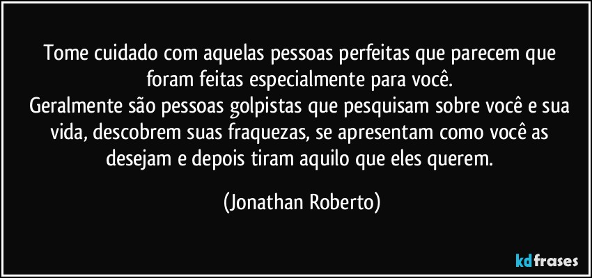 Tome cuidado com aquelas pessoas perfeitas que parecem que foram feitas especialmente para você. 
Geralmente são pessoas golpistas que pesquisam sobre você e sua vida, descobrem suas fraquezas, se apresentam como você as desejam e depois tiram aquilo que eles querem. (Jonathan Roberto)