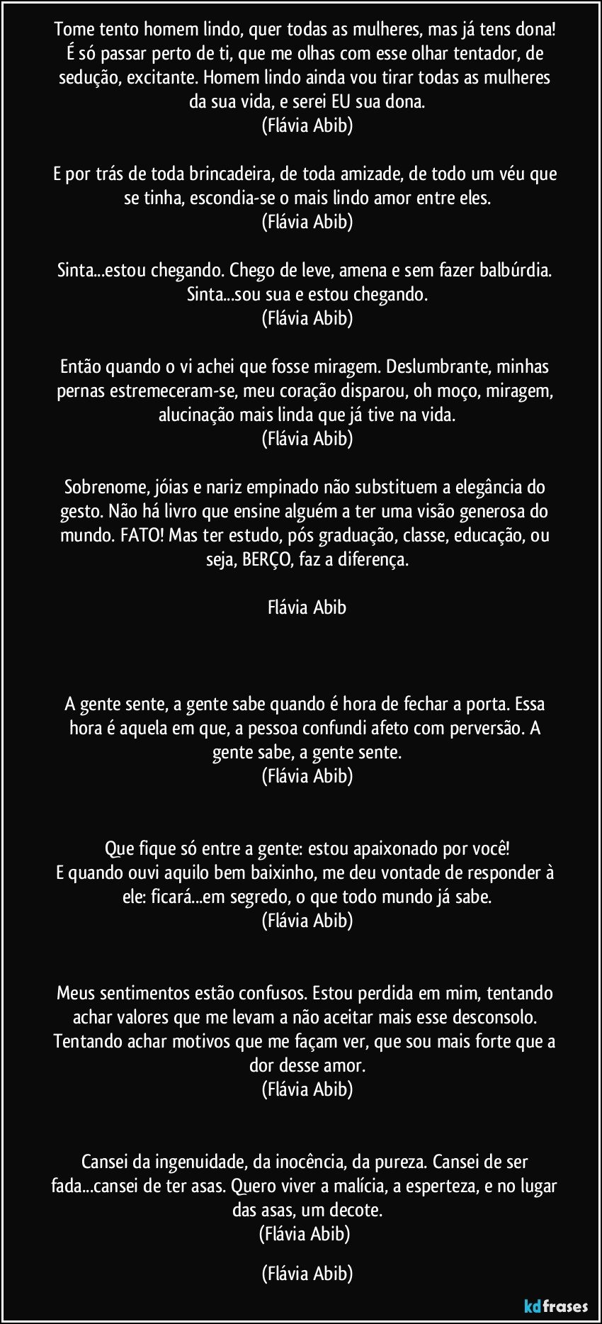 Tome tento homem lindo, quer todas as mulheres, mas já tens dona! É só passar perto de ti, que me olhas com esse olhar tentador, de sedução, excitante. Homem lindo ainda vou tirar todas as mulheres da sua vida, e serei EU sua dona.
(Flávia Abib)

E por trás de toda brincadeira, de toda amizade, de todo um véu que se tinha, escondia-se o mais lindo amor entre eles.
(Flávia Abib)

Sinta...estou chegando. Chego de leve, amena e sem fazer balbúrdia. Sinta...sou sua e estou chegando.
(Flávia Abib)

Então quando o vi achei que fosse miragem. Deslumbrante, minhas pernas estremeceram-se, meu coração disparou, oh moço, miragem, alucinação mais linda que já tive na vida.
(Flávia Abib)

Sobrenome, jóias e nariz empinado não substituem a elegância do gesto. Não há livro que ensine alguém a ter uma visão generosa do mundo. FATO! Mas ter estudo, pós graduação, classe, educação, ou seja, BERÇO, faz a diferença.

Flávia Abib



A gente sente, a gente sabe quando é hora de fechar a porta. Essa hora é aquela em que, a pessoa confundi afeto com perversão. A gente sabe, a gente sente.
(Flávia Abib)


Que fique só entre a gente: estou apaixonado por você!
E quando ouvi aquilo bem baixinho, me deu vontade de responder à ele: ficará...em segredo, o que todo mundo já sabe.
(Flávia Abib)


Meus sentimentos estão confusos. Estou perdida em mim, tentando achar valores que me levam a não aceitar mais esse desconsolo. Tentando achar motivos que me façam ver, que sou mais forte que a dor desse amor.
(Flávia Abib)


Cansei da ingenuidade, da inocência, da pureza. Cansei de ser fada...cansei de ter asas. Quero viver a malícia, a esperteza, e no lugar das asas, um decote.
(Flávia Abib) (Flávia Abib)