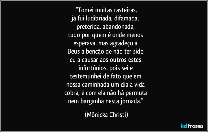"Tomei muitas rasteiras,
já fui ludibriada, difamada, 
preterida, abandonada, 
tudo por quem é onde menos 
esperava, mas agradeço a 
Deus a benção de não ter sido 
eu a causar aos outros estes 
infortúnios, pois sei e 
testemunhei de fato que em 
nossa caminhada um dia a vida 
cobra, é com ela não há permuta 
nem barganha nesta jornada." (Mônicka Christi)