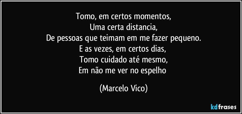 Tomo, em certos momentos,
Uma  certa distancia,
De pessoas que teimam em me fazer pequeno.
E as vezes, em certos dias, 
Tomo cuidado até mesmo,
Em não me ver no espelho (Marcelo Vico)