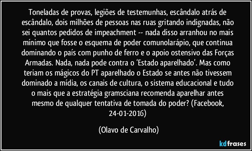 Toneladas de provas, legiões de testemunhas, escândalo atrás de escândalo, dois milhões de pessoas nas ruas gritando indignadas, não sei quantos pedidos de impeachment -- nada disso arranhou no mais mínimo que fosse o esquema de poder comunolarápio, que continua dominando o país com punho de ferro e o apoio ostensivo das Forças Armadas. Nada, nada pode contra o ‘Estado aparelhado’. Mas como teriam os mágicos do PT aparelhado o Estado se antes não tivessem dominado a mídia, os canais de cultura, o sistema educacional e tudo o mais que a estratégia gramsciana recomenda aparelhar antes mesmo de qualquer tentativa de tomada do poder? (Facebook, 24-01-2016) (Olavo de Carvalho)