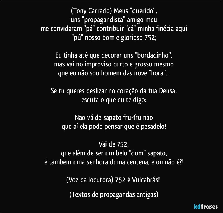 (Tony Carrado) Meus "querido",
uns "propagandista" amigo meu
me convidaram "pá" contribuir "cá" minha finécia aqui
"pú" nosso bom e glorioso 752;

Eu tinha até que decorar uns "bordadinho",
mas vai no improviso curto e grosso mesmo
que eu não sou homem das nove "hora"...

Se tu queres deslizar no coração da tua Deusa,
escuta o que eu te digo:

Não vá de sapato fru-fru não
que aí ela pode pensar que é pesadelo!

Vai de 752,
que além de ser um belo "dum" sapato,
é também uma senhora duma centena, é ou não é?!

(Voz da locutora) 752 é Vulcabrás! (Textos de propagandas antigas)