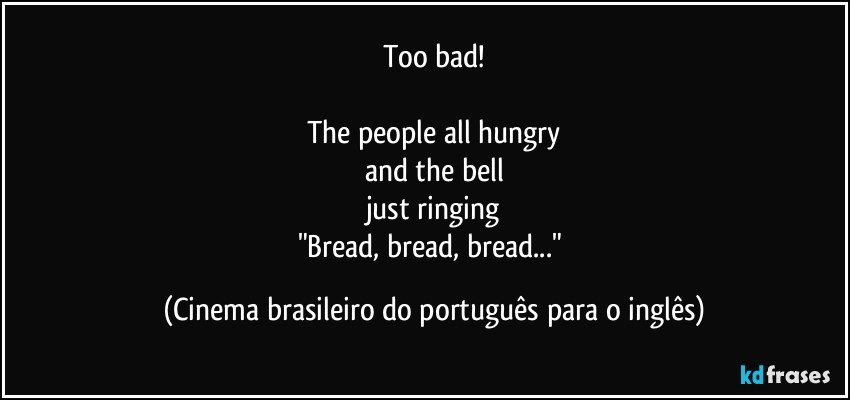 Too bad!

The people all hungry
and the bell
just ringing
"Bread, bread, bread..." (Cinema brasileiro do português para o inglês)