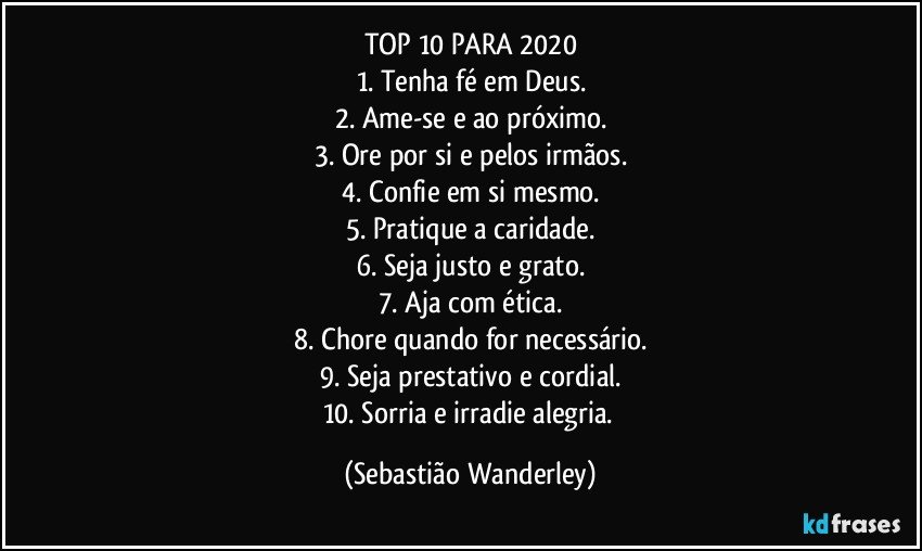 TOP 10 PARA 2020
1. Tenha fé em Deus.
2. Ame-se e ao próximo.
3. Ore por si e pelos irmãos.
4. Confie em si mesmo.
5. Pratique a caridade.
6. Seja justo e grato.
7. Aja com ética.
8. Chore quando for necessário.
9. Seja prestativo e cordial.
10. Sorria e irradie alegria. (Sebastião Wanderley)