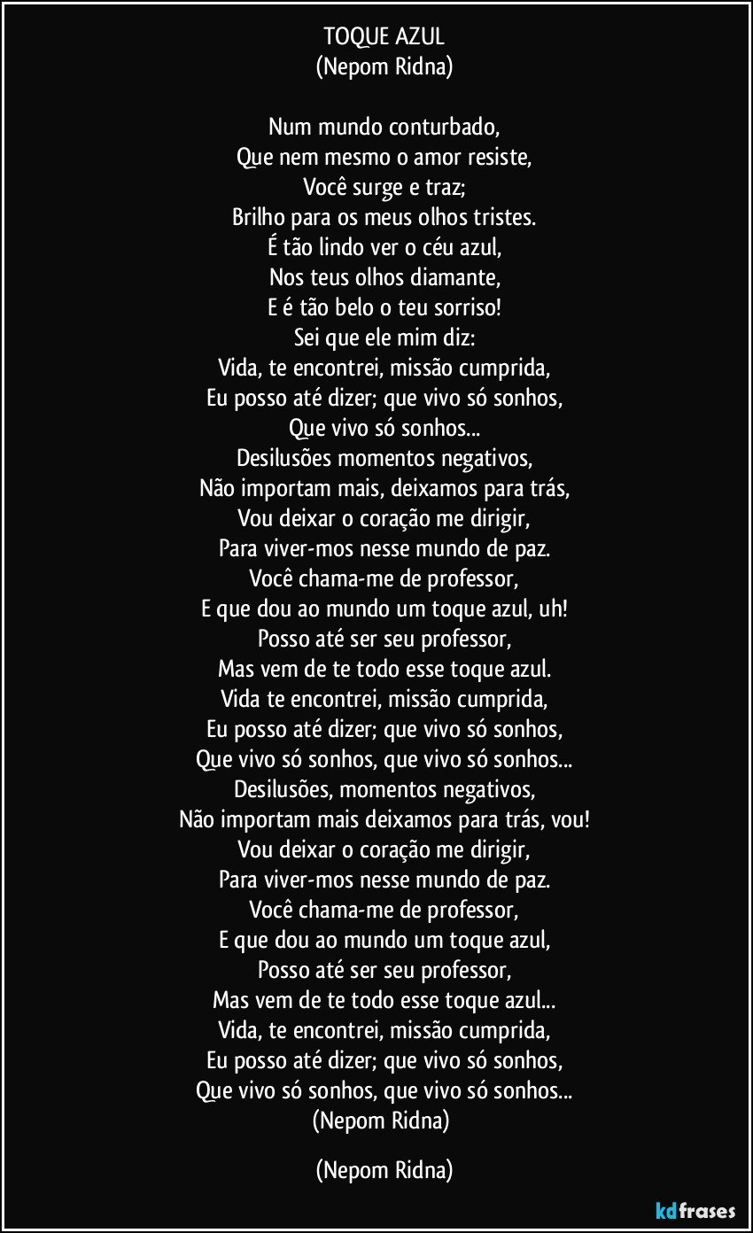 TOQUE AZUL
(Nepom Ridna)

Num mundo conturbado,
Que nem mesmo o amor resiste,
Você surge e traz;
Brilho para os meus olhos tristes.
É tão lindo ver o céu azul,
Nos teus olhos diamante,
E é tão belo o teu sorriso!
Sei que ele mim diz:
Vida, te encontrei, missão cumprida,
Eu posso até dizer; que vivo só sonhos,
Que vivo só sonhos...
Desilusões momentos negativos,
Não importam mais, deixamos para trás,
Vou deixar o coração me dirigir,
Para viver-mos nesse mundo de paz.
Você chama-me de professor,
E que dou ao mundo um toque azul, uh!
Posso até ser seu professor,
Mas vem de te todo esse toque azul.
Vida te encontrei, missão cumprida,
Eu posso até dizer; que vivo só sonhos,
Que vivo só sonhos, que vivo só sonhos...
Desilusões, momentos negativos,
Não importam mais deixamos para trás, vou!
Vou deixar o coração me dirigir,
Para viver-mos nesse mundo de paz.
Você chama-me de professor,
E que dou ao mundo um toque azul,
Posso até ser seu professor,
Mas vem de te todo esse toque azul...
Vida, te encontrei, missão cumprida,
Eu posso até dizer; que vivo só sonhos,
Que vivo só sonhos, que vivo só sonhos...
(Nepom Ridna) (Nepom Ridna)