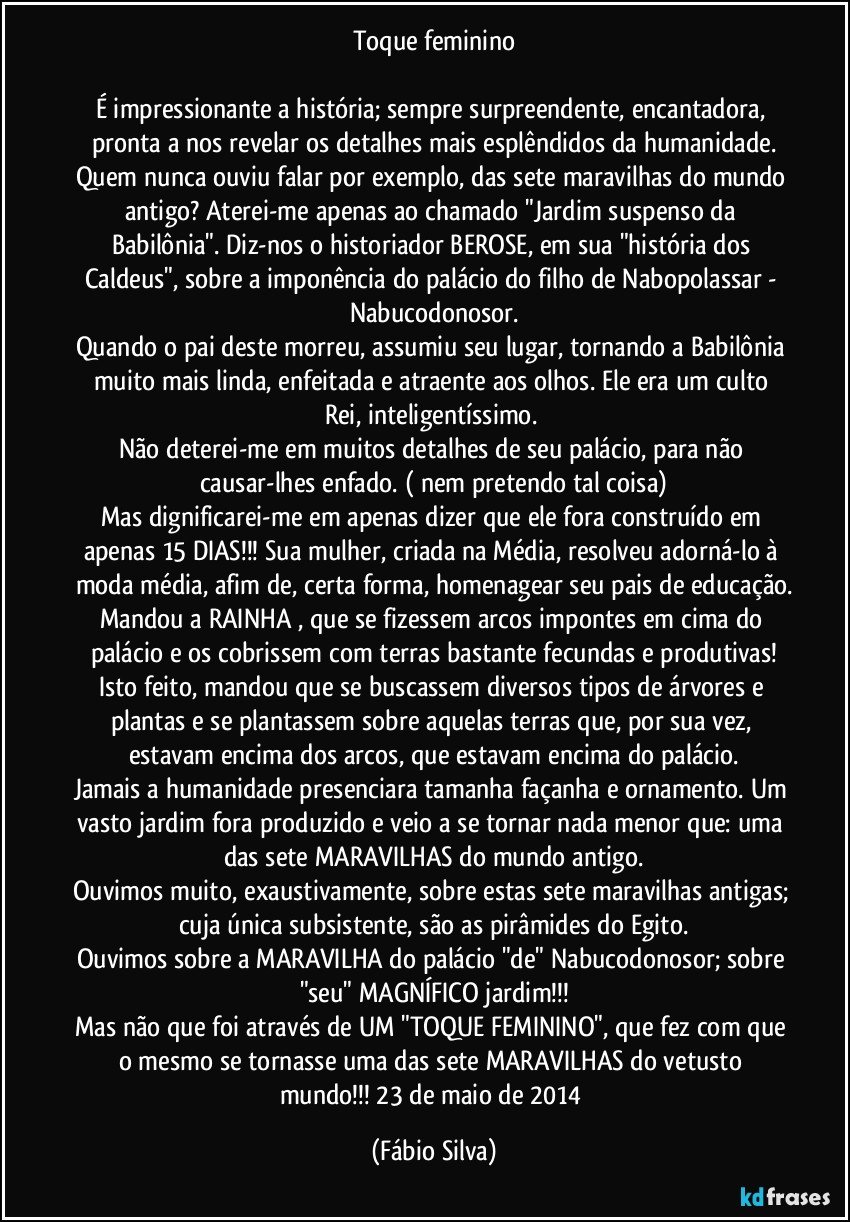 Toque feminino

É impressionante a história; sempre surpreendente, encantadora, pronta a nos revelar os detalhes mais esplêndidos da humanidade.
Quem nunca ouviu falar por exemplo, das sete maravilhas do mundo antigo? Aterei-me apenas ao chamado "Jardim suspenso da Babilônia".  Diz-nos o historiador BEROSE, em sua "história dos Caldeus", sobre a imponência do palácio do filho de Nabopolassar - Nabucodonosor.
Quando o pai deste morreu, assumiu seu lugar, tornando a Babilônia muito mais linda, enfeitada e atraente aos olhos. Ele era um culto Rei, inteligentíssimo. 
Não deterei-me em muitos detalhes de seu palácio, para não causar-lhes enfado. ( nem pretendo tal coisa)
Mas dignificarei-me em apenas dizer que ele fora construído em apenas 15 DIAS!!! Sua mulher, criada na Média, resolveu adorná-lo à moda média, afim de, certa forma, homenagear seu pais de educação.
Mandou a RAINHA , que se fizessem arcos impontes em cima do palácio e os cobrissem com terras bastante fecundas e produtivas!
Isto feito, mandou que se buscassem diversos tipos de árvores e plantas e se plantassem sobre aquelas terras que, por sua vez, estavam encima dos arcos, que estavam encima do palácio.
Jamais a humanidade presenciara tamanha façanha e ornamento. Um vasto jardim fora produzido e veio a se tornar nada menor que: uma das sete MARAVILHAS do mundo antigo.
Ouvimos muito, exaustivamente, sobre estas sete maravilhas antigas; cuja única subsistente, são as pirâmides do Egito.
Ouvimos sobre a MARAVILHA do palácio "de" Nabucodonosor; sobre "seu" MAGNÍFICO jardim!!!
Mas não que foi através de UM "TOQUE FEMININO", que fez com que o mesmo se tornasse uma das sete MARAVILHAS do vetusto mundo!!!   23 de maio de 2014 (Fábio Silva)