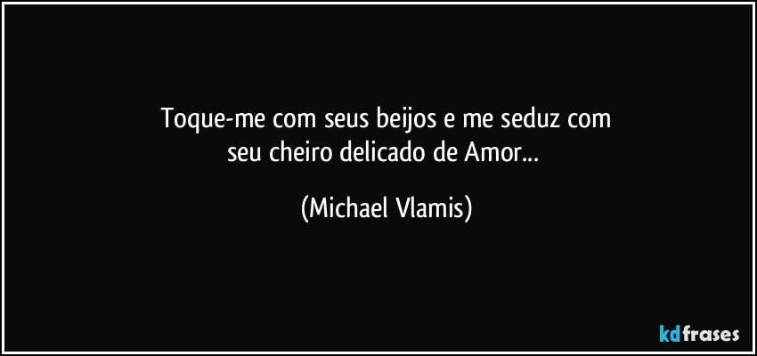 Toque-me com seus beijos e me seduz com
seu cheiro delicado de Amor... (Michael Vlamis)