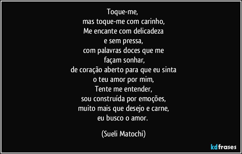 Toque-me, 
mas toque-me com carinho,
Me encante com delicadeza
e sem pressa,
com palavras doces que me
 façam sonhar,
de coração aberto para que eu sinta
o teu amor por mim,
Tente me entender,
sou construída por emoções,
muito mais que desejo e carne,
eu busco o amor. (Sueli Matochi)