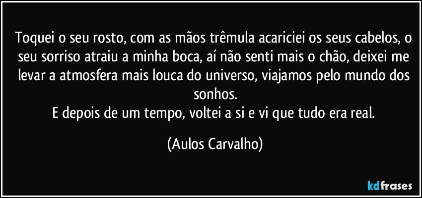 Toquei o seu rosto, com as mãos trêmula acariciei os seus cabelos, o seu sorriso atraiu a minha boca, aí não senti mais o chão, deixei me levar a atmosfera mais louca do universo, viajamos pelo mundo dos sonhos.
E depois de um tempo, voltei a si e vi que tudo era real. (Aulos Carvalho)