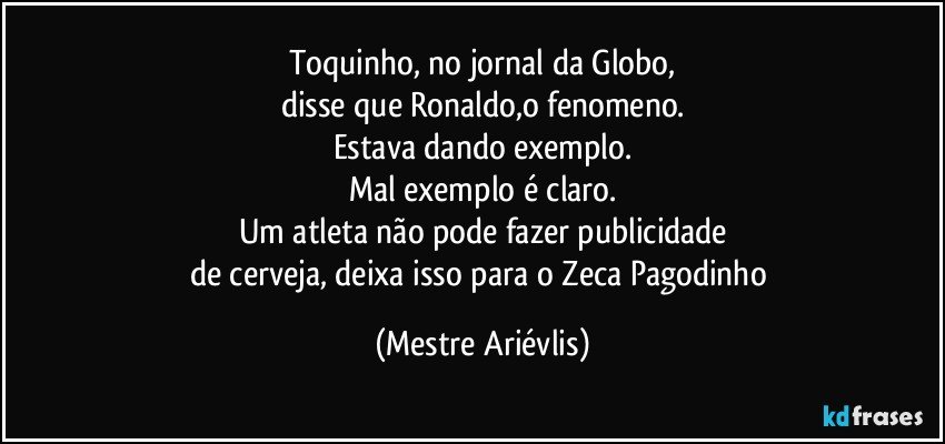 Toquinho, no jornal da Globo,
disse que Ronaldo,o fenomeno.
Estava dando exemplo.
Mal exemplo é claro.
Um atleta não pode fazer publicidade
de cerveja, deixa isso para o Zeca Pagodinho (Mestre Ariévlis)