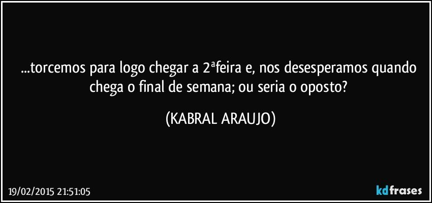 ...torcemos para logo chegar a 2ªfeira e, nos desesperamos quando chega o final de semana; ou seria o oposto? (KABRAL ARAUJO)