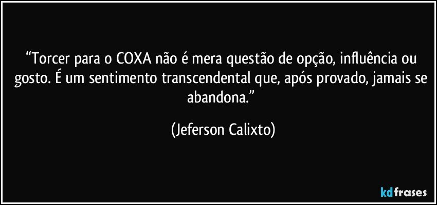 “Torcer para o COXA não é mera questão de opção, influência ou gosto. É um sentimento transcendental que, após provado, jamais se abandona.” (Jeferson Calixto)