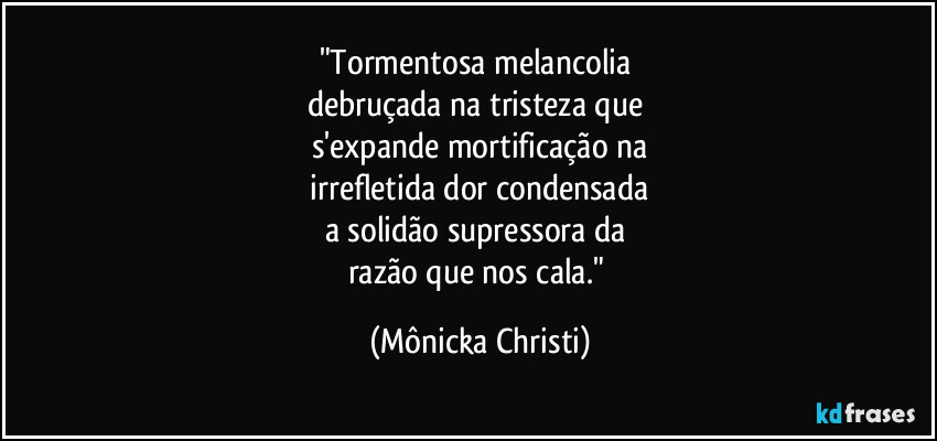 "Tormentosa melancolia 
debruçada na tristeza que 
s'expande mortificação na
 irrefletida dor condensada 
a solidão supressora da 
razão que nos cala." (Mônicka Christi)
