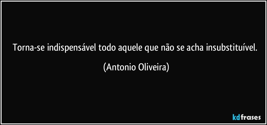 Torna-se indispensável todo aquele que não se acha insubstituível. (Antonio Oliveira)