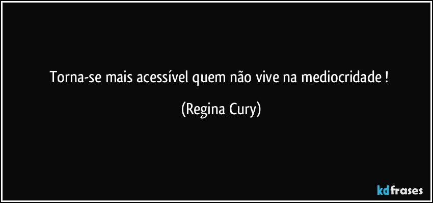 Torna-se mais acessível quem não vive na mediocridade ! (Regina Cury)