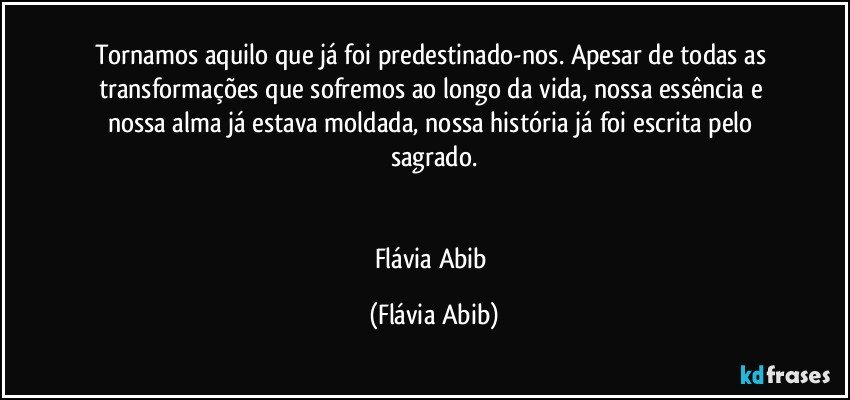 Tornamos aquilo que já foi predestinado-nos. Apesar de todas as transformações que sofremos ao longo da vida, nossa essência e nossa alma já estava moldada, nossa história já foi escrita pelo sagrado.


Flávia Abib (Flávia Abib)