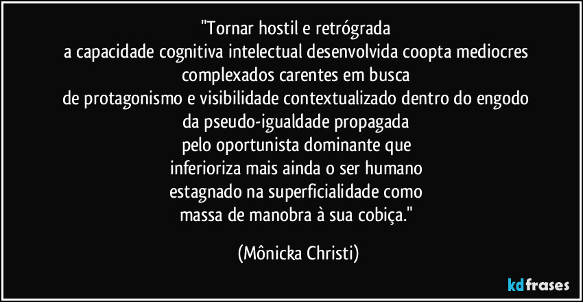 "Tornar hostil e retrógrada 
a capacidade cognitiva intelectual desenvolvida coopta mediocres complexados carentes em busca 
de protagonismo e visibilidade contextualizado dentro do engodo 
da pseudo-igualdade propagada 
pelo oportunista dominante que 
inferioriza mais ainda o ser humano 
estagnado na superficialidade como 
massa de manobra à sua cobiça." (Mônicka Christi)