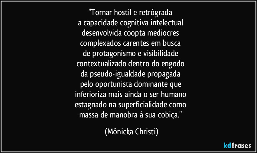 "Tornar hostil e retrógrada 
a capacidade cognitiva intelectual 
desenvolvida coopta mediocres 
complexados carentes em busca 
de protagonismo e visibilidade 
contextualizado dentro do engodo 
da pseudo-igualdade propagada 
pelo oportunista dominante que 
inferioriza mais ainda o ser humano 
estagnado na superficialidade como 
massa de manobra à sua cobiça." (Mônicka Christi)