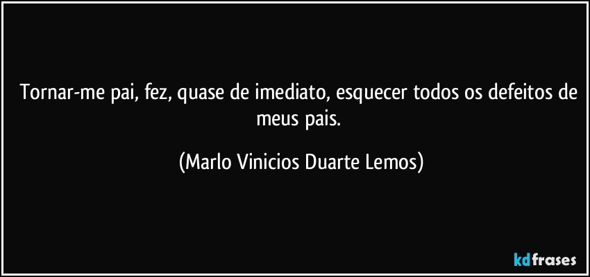 Tornar-me pai, fez, quase de imediato, esquecer todos os defeitos de meus pais. (Marlo Vinicios Duarte Lemos)