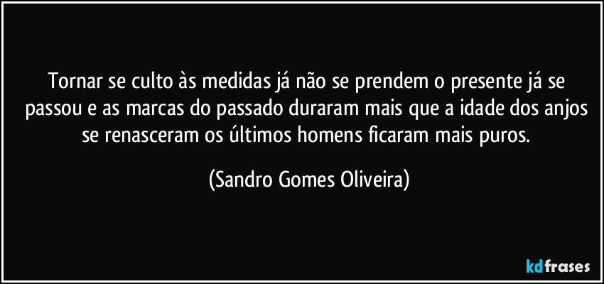 Tornar se culto às medidas já não se prendem o presente já se passou e as marcas do passado duraram mais que a idade dos anjos se renasceram os últimos homens ficaram mais puros. (Sandro Gomes Oliveira)