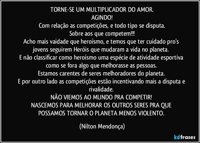 ⁠TORNE-SE UM MULTIPLICADOR DO AMOR. 
AGINDO!
Com relação as competições, e todo tipo se disputa.
Sobre aos que competem!!!
Acho mais vaidade que heroísmo, e temos que ter cuidado pro's jovens seguirem Heróis que mudaram a vida no planeta. 
E não classificar como heroísmo uma espécie de atividade esportiva como se fora algo que melhorasse as pessoas. 
Estamos carentes de seres melhoradores do planeta. 
E por outro lado as competições estão incentivando mais a disputa e rivalidade. 
NÃO VIEMOS AO MUNDO PRA COMPETIR! 
NASCEMOS PARA MELHORAR OS OUTROS SERES PRA QUE POSSAMOS TORNAR O PLANETA MENOS VIOLENTO. (Nilton Mendonça)