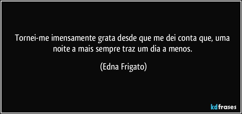 Tornei-me imensamente grata desde que me dei conta que, uma noite a mais sempre traz um dia a menos. (Edna Frigato)