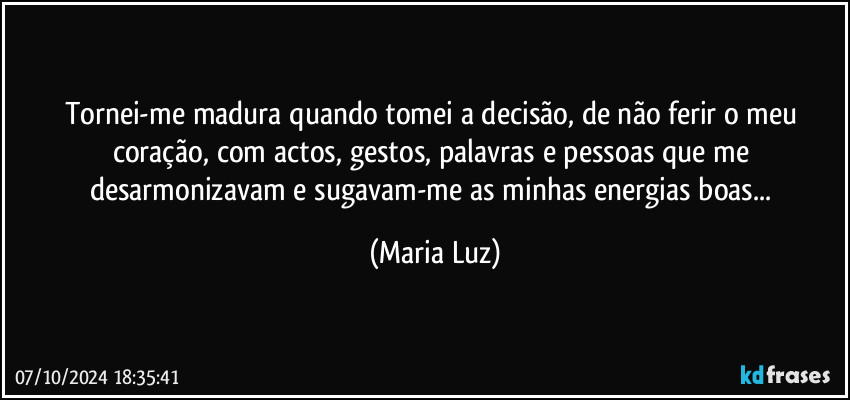 Tornei-me madura quando tomei a decisão, de não ferir o meu coração, com actos, gestos, palavras e pessoas que me desarmonizavam e sugavam-me as minhas energias boas... (Maria Luz)