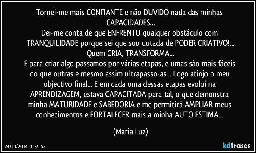 Tornei-me mais CONFIANTE  e não DUVIDO nada das minhas CAPACIDADES...
Dei-me conta de que ENFRENTO qualquer obstáculo com TRANQUILIDADE porque sei que sou dotada de PODER CRIATIVO!...
Quem CRIA, TRANSFORMA...
E para criar algo passamos por várias etapas, e umas são mais fáceis do que outras e mesmo assim ultrapasso-as... Logo atinjo o meu objectivo final... E em cada uma dessas etapas evoluí na APRENDIZAGEM, estava CAPACITADA para tal, o que demonstra minha MATURIDADE e SABEDORIA e me permitirá AMPLIAR meus conhecimentos e FORTALECER mais a minha AUTO ESTIMA... (Maria Luz)