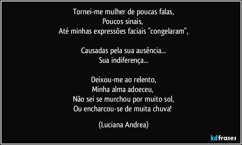 Tornei-me mulher de poucas falas,
Poucos sinais, 
Até minhas expressões faciais "congelaram",

Causadas pela sua ausência...
Sua indiferença...

Deixou-me ao relento,
Minha alma adoeceu, 
Não sei se murchou por muito sol,
Ou encharcou-se de muita chuva! (Luciana Andrea)