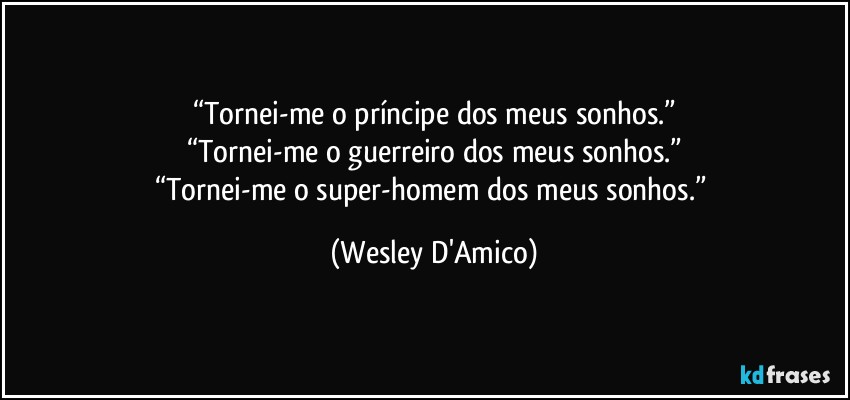“Tornei-me o príncipe dos meus sonhos.”
“Tornei-me o guerreiro dos meus sonhos.”
“Tornei-me o super-homem dos meus sonhos.” (Wesley D'Amico)