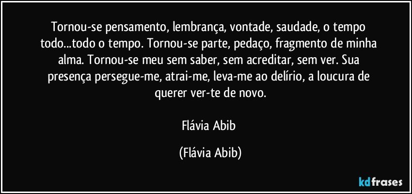 Tornou-se pensamento, lembrança, vontade, saudade, o tempo todo...todo o tempo. Tornou-se parte, pedaço, fragmento de minha alma. Tornou-se meu sem saber, sem acreditar, sem ver. Sua presença persegue-me, atrai-me, leva-me ao delírio, a loucura de querer ver-te de novo.

Flávia Abib (Flávia Abib)